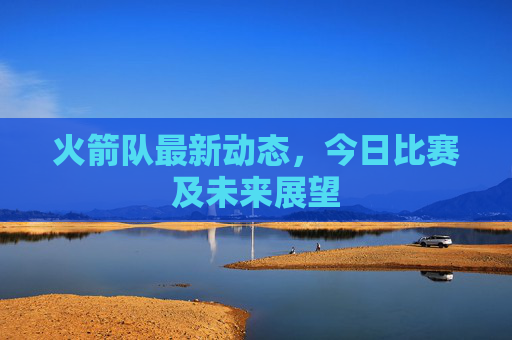 火箭队最新动态,今日比赛及未来展望 火箭队最新动态,今日比赛及未来展望