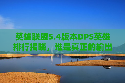 英雄联盟5.4版本DPS英雄排行揭晓，谁是真正的输出之王？
