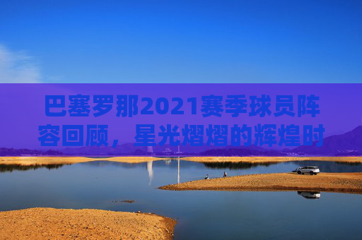 巴塞罗那2021赛季球员阵容回顾，星光熠熠的辉煌时刻