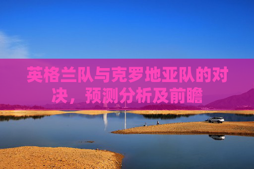 英格兰队与克罗地亚队的对决,预测分析及前瞻 英格兰队与克罗地亚队的对决,预测分析及前瞻