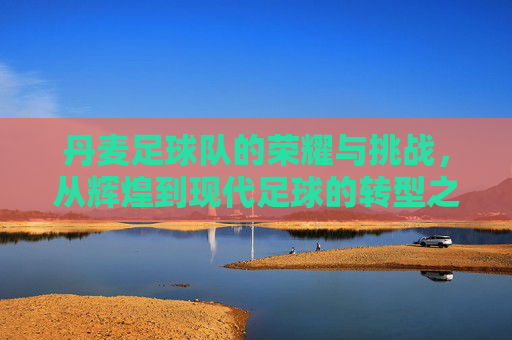 丹麦足球队的荣耀与挑战，从辉煌到现代足球的转型之路