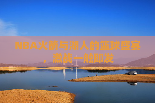 NBA火箭与湖人的篮球盛宴,激战一触即发 NBA火箭与湖人的篮球盛宴,激战一触即发