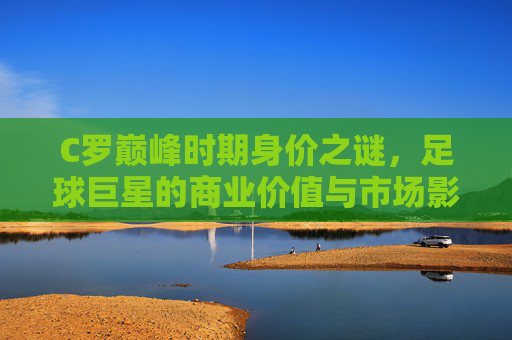 C罗巅峰时期身价之谜，足球巨星的商业价值与市场影响