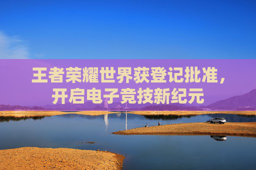 王者荣耀世界获登记批准，开启电子竞技新纪元