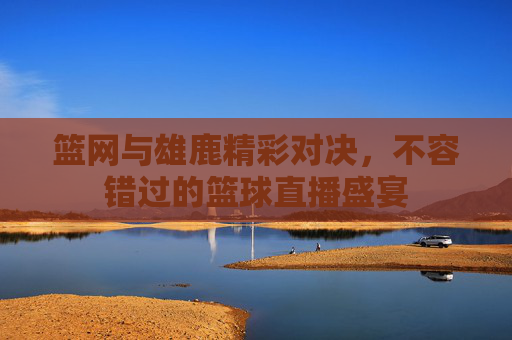 篮网与雄鹿精彩对决，不容错过的篮球直播盛宴