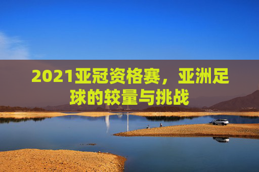 2021亚冠资格赛,亚洲足球的较量与挑战 2021亚冠资格赛,亚洲足球的较量与挑战