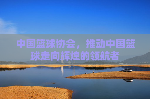 中国篮球协会,推动中国篮球走向辉煌的领航者 中国篮球协会,推动中国篮球走向辉煌的领航者