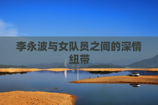 李永波与女队员之间的深情纽带 李永波与女队员之间的深情纽带