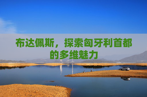 布达佩斯,探索匈牙利首都的多维魅力 布达佩斯,探索匈牙利首都的多维魅力