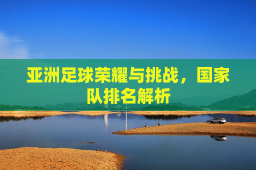 亚洲足球荣耀与挑战,国家队排名解析 亚洲足球荣耀与挑战,国家队排名解析