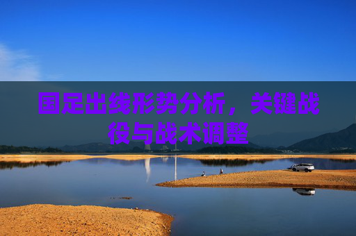 国足出线形势分析,关键战役与战术调整 国足出线形势分析,关键战役与战术调整