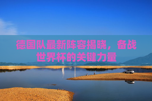 德国队最新阵容揭晓,备战世界杯的关键力量 德国队最新阵容揭晓,备战世界杯的关键力量