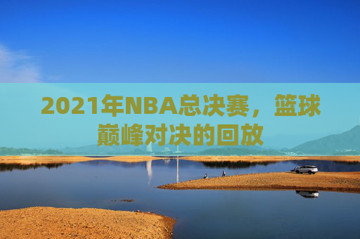 2021年NBA总决赛，篮球巅峰对决的回放