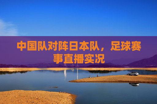 中国队对阵日本队，足球赛事直播实况