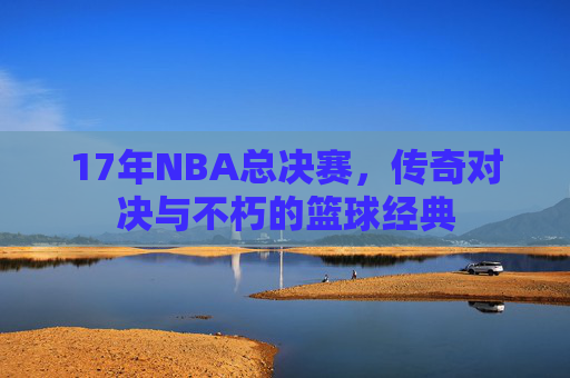 17年NBA总决赛,传奇对决与不朽的篮球经典 17年NBA总决赛,传奇对决与不朽的篮球经典
