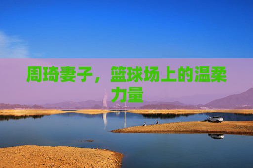 周琦妻子，篮球场上的温柔力量