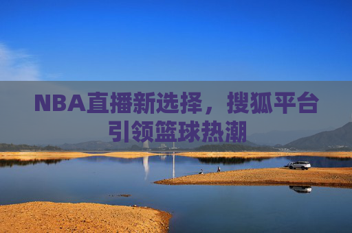 NBA直播新选择，搜狐平台引领篮球热潮