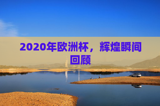 2020年欧洲杯,辉煌瞬间回顾 2020年欧洲杯,辉煌瞬间回顾