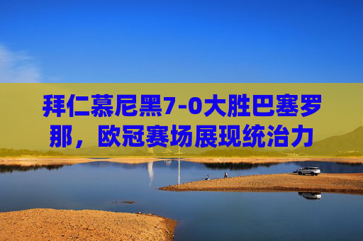 拜仁慕尼黑7-0大胜巴塞罗那，欧冠赛场展现统治力