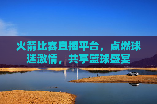 火箭比赛直播平台，点燃球迷激情，共享篮球盛宴