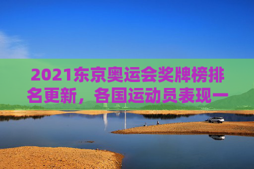 2021东京奥运会奖牌榜排名更新,各国运动员表现一览 2021东京奥运会奖牌榜排名更新,各国运动员表现一览