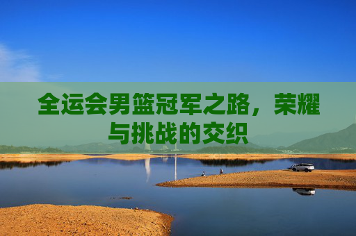 全运会男篮冠军之路，荣耀与挑战的交织
