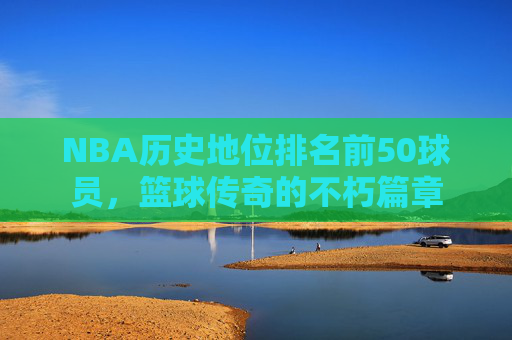 NBA历史地位排名前50球员,篮球传奇的不朽篇章 NBA历史地位排名前50球员,篮球传奇的不朽篇章