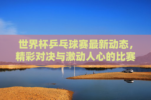 世界杯乒乓球赛最新动态,精彩对决与激动人心的比赛时刻 世界杯乒乓球赛最新动态,精彩对决与激动人心的比赛时刻