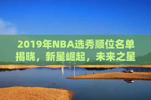 2019年NBA选秀顺位名单揭晓，新星崛起，未来之星