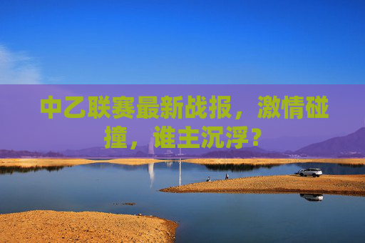 中乙联赛最新战报,激情碰撞,谁主沉浮? 中乙联赛最新战报,激情碰撞,谁主沉浮?