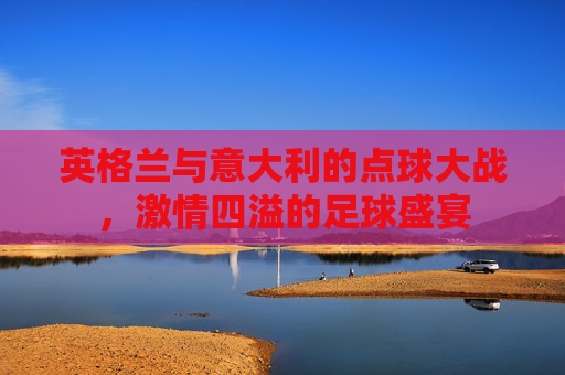 英格兰与意大利的点球大战，激情四溢的足球盛宴