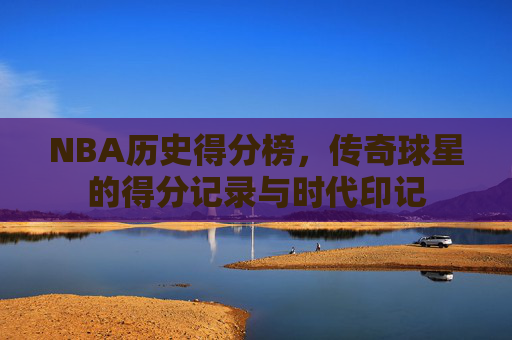 NBA历史得分榜,传奇球星的得分记录与时代印记 NBA历史得分榜,传奇球星的得分记录与时代印记