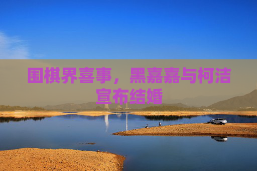 围棋界喜事，黑嘉嘉与柯洁宣布结婚