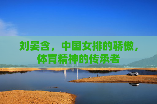 刘晏含，中国女排的骄傲，体育精神的传承者