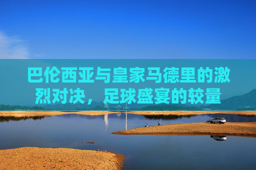 巴伦西亚与皇家马德里的激烈对决,足球盛宴的较量 巴伦西亚与皇家马德里的激烈对决,足球盛宴的较量