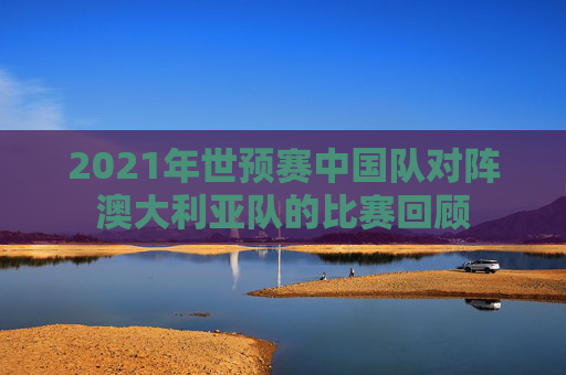 2021年世预赛中国队对阵澳大利亚队的比赛回顾