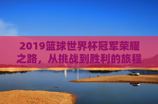 2019篮球世界杯冠军荣耀之路，从挑战到胜利的旅程