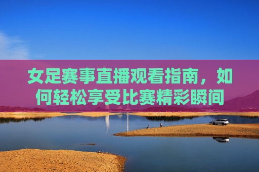 女足赛事直播观看指南，如何轻松享受比赛精彩瞬间