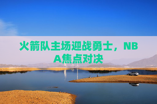 火箭队主场迎战勇士,NBA焦点对决 火箭队主场迎战勇士,NBA焦点对决