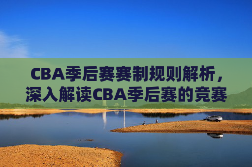 CBA季后赛赛制规则解析,深入解读CBA季后赛的竞赛结构与策略 CBA季后赛赛制规则解析,深入解读CBA季后赛的竞赛结构与策略
