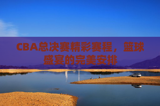 CBA总决赛精彩赛程，篮球盛宴的完美安排