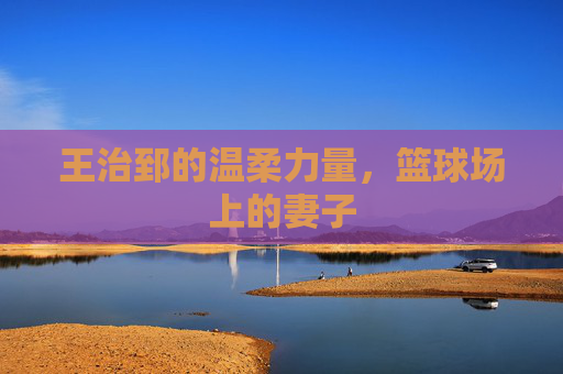 王治郅的温柔力量，篮球场上的妻子
