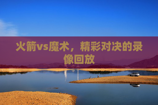 火箭vs魔术,精彩对决的录像回放 火箭vs魔术,精彩对决的录像回放