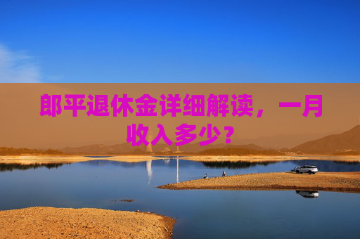 郎平退休金详细解读，一月收入多少？