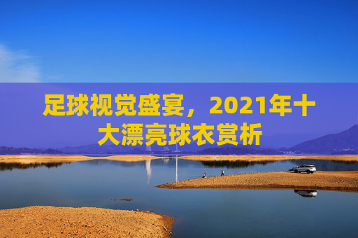 足球视觉盛宴，2021年十大漂亮球衣赏析