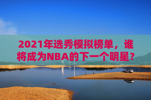 2021年选秀模拟榜单,谁将成为NBA的下一个明星? 2021年选秀模拟榜单,谁将成为NBA的下一个明星?