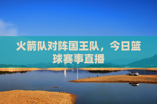 火箭队对阵国王队,今日篮球赛事直播 火箭队对阵国王队,今日篮球赛事直播