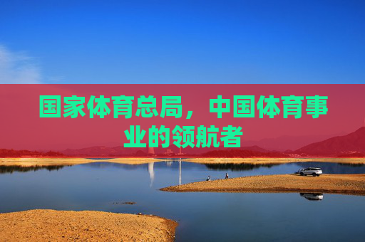 国家体育总局，中国体育事业的领航者