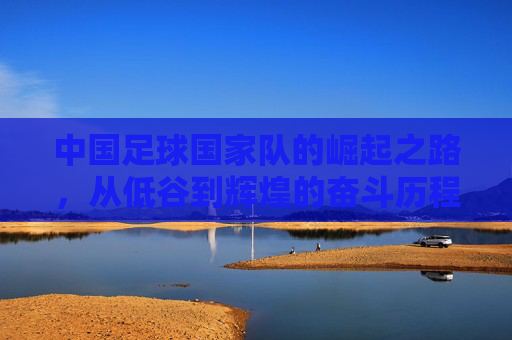 中国足球国家队的崛起之路,从低谷到辉煌的奋斗历程 中国足球国家队的崛起之路,从低谷到辉煌的奋斗历程