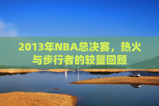 2013年NBA总决赛,热火与步行者的较量回顾 2013年NBA总决赛,热火与步行者的较量回顾
